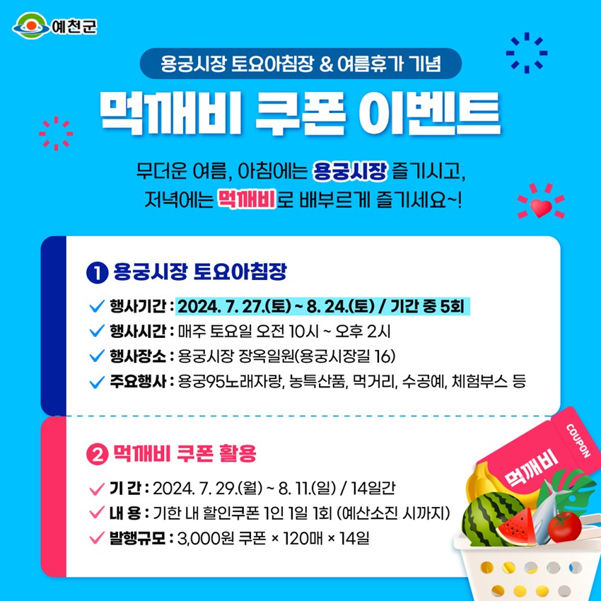 용궁시장 토요아침장 & 여름휴가 기념 먹깨비 쿠폰 이벤트 무더운 여름, 아침에는 용궁시장 즐기시고, 저녁에는 먹깨비로 배부르게 즐기세요! ① 용궁시장 토요아침장 행사기간 : 2024. 7. 27.(토) ~ 8. 24.(토) 기간 중 5회 행사시간 : 매주 토요일 오전 10시 ~ 오후 2시 행사장소 : 용궁시장 장옥일원(용궁시장길 16) 주요행사 : 용궁95노래자랑, 농특산품, 먹거리, 수공예, 체험부스 등 ② 먹깨비 쿠폰 활용 기간 : 2024. 7. 29.(월) ~ 8. 11.(일) / 14일간 내용 : 기한 내 할인쿠폰 1인 1일 1회(예산소진 시까지) 발행규모 : 3,000원 쿠폰 × 120매 × 14일